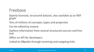 Freebase
Openly-licensed, structured dataset, also available as an RDF
graph
Tens of millions of concepts, types and properties
Can be edited by anyone
Gathers information from several structured sources and free
text
Offers an API for developers
Linked to DBpedia through incoming and outgoing links
Chapter 2 Materializing the Web of Linked Data 178
 