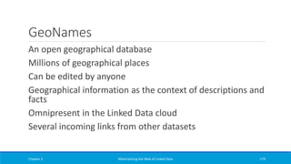 GeoNames
An open geographical database
Millions of geographical places
Can be edited by anyone
Geographical information as the context of descriptions and
facts
Omnipresent in the Linked Data cloud
Several incoming links from other datasets
Chapter 2 Materializing the Web of Linked Data 179
 