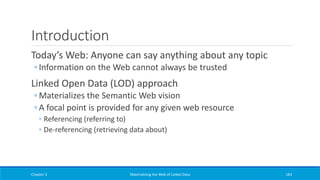 Introduction
Today’s Web: Anyone can say anything about any topic
◦ Information on the Web cannot always be trusted
Linked Open Data (LOD) approach
◦ Materializes the Semantic Web vision
◦ A focal point is provided for any given web resource
◦ Referencing (referring to)
◦ De-referencing (retrieving data about)
Chapter 3 Materializing the Web of Linked Data 183
 