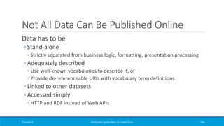 Not All Data Can Be Published Online
Data has to be
◦ Stand-alone
◦ Strictly separated from business logic, formatting, presentation processing
◦ Adequately described
◦ Use well-known vocabularies to describe it, or
◦ Provide de-referenceable URIs with vocabulary term definitions
◦ Linked to other datasets
◦ Accessed simply
◦ HTTP and RDF instead of Web APIs
Chapter 3 Materializing the Web of Linked Data 184
 