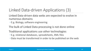Linked Data-driven Applications (3)
Linked Data-driven data webs are expected to evolve in
numerous domains
◦ E.g. Biology, software engineering
The bulk of Linked Data processing is not done online
Traditional applications use other technologies
◦ E.g. relational databases, spreadsheets, XML files
◦ Data must be transformed in order to be published on the web
Chapter 3 Materializing the Web of Linked Data 187
 