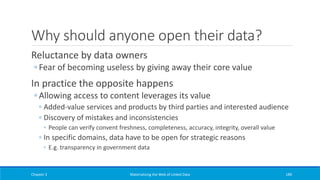 Why should anyone open their data?
Reluctance by data owners
◦ Fear of becoming useless by giving away their core value
In practice the opposite happens
◦ Allowing access to content leverages its value
◦ Added-value services and products by third parties and interested audience
◦ Discovery of mistakes and inconsistencies
◦ People can verify convent freshness, completeness, accuracy, integrity, overall value
◦ In specific domains, data have to be open for strategic reasons
◦ E.g. transparency in government data
Chapter 3 Materializing the Web of Linked Data 189
 