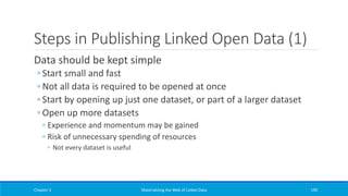 Steps in Publishing Linked Open Data (1)
Data should be kept simple
◦ Start small and fast
◦ Not all data is required to be opened at once
◦ Start by opening up just one dataset, or part of a larger dataset
◦ Open up more datasets
◦ Experience and momentum may be gained
◦ Risk of unnecessary spending of resources
◦ Not every dataset is useful
Chapter 3 Materializing the Web of Linked Data 190
 