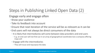 Steps in Publishing Linked Open Data (2)
Engage early and engage often
◦ Know your audience
◦ Take its feedback into account
◦ Ensure that next iteration of the service will be as relevant as it can be
◦ End users will not always be direct consumers of the data
◦ It is likely that intermediaries will come between data providers and end users
◦ E.g. an end user will not find use in an array of geographical coordinates but a company offering
maps will
◦ Engage with the intermediaries
◦ They will reuse and repurpose the data
Chapter 3 Materializing the Web of Linked Data 191
 