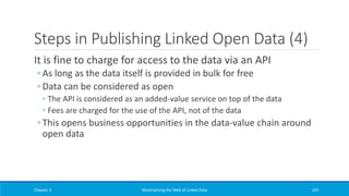 Steps in Publishing Linked Open Data (4)
It is fine to charge for access to the data via an API
◦ As long as the data itself is provided in bulk for free
◦ Data can be considered as open
◦ The API is considered as an added-value service on top of the data
◦ Fees are charged for the use of the API, not of the data
◦ This opens business opportunities in the data-value chain around
open data
Chapter 3 Materializing the Web of Linked Data 193
 