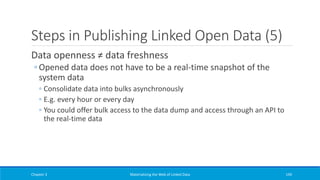 Steps in Publishing Linked Open Data (5)
Data openness ≠ data freshness
◦ Opened data does not have to be a real-time snapshot of the
system data
◦ Consolidate data into bulks asynchronously
◦ E.g. every hour or every day
◦ You could offer bulk access to the data dump and access through an API to
the real-time data
Chapter 3 Materializing the Web of Linked Data 194
 