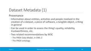 Dataset Metadata (1)
Provenance
◦ Information about entities, activities and people involved in the
creation of a dataset, a piece of software, a tangible object, a thing
in general
◦ Can be used in order to assess the thing’s quality, reliability,
trustworthiness, etc.
◦ Two related recommendations by W3C
◦ The PROV Data Model, in OWL 2
◦ The PROV ontology
Chapter 3 Materializing the Web of Linked Data 195
 