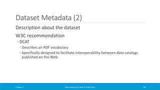 Dataset Metadata (2)
Description about the dataset
W3C recommendation
◦ DCAT
◦ Describes an RDF vocabulary
◦ Specifically designed to facilitate interoperability between data catalogs
published on the Web
Chapter 3 Materializing the Web of Linked Data 196
 