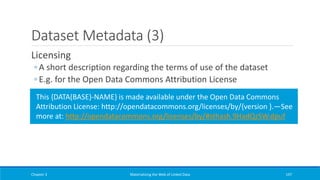 Dataset Metadata (3)
Licensing
◦ A short description regarding the terms of use of the dataset
◦ E.g. for the Open Data Commons Attribution License
Chapter 3 Materializing the Web of Linked Data 197
This {DATA(BASE)-NAME} is made available under the Open Data Commons
Attribution License: http://opendatacommons.org/licenses/by/{version }.—See
more at: http://opendatacommons.org/licenses/by/#sthash.9HadQzSW.dpuf
 