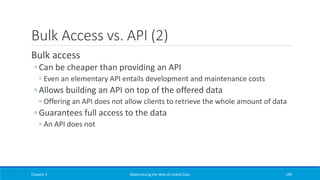 Bulk Access vs. API (2)
Bulk access
◦ Can be cheaper than providing an API
◦ Even an elementary API entails development and maintenance costs
◦ Allows building an API on top of the offered data
◦ Offering an API does not allow clients to retrieve the whole amount of data
◦ Guarantees full access to the data
◦ An API does not
Chapter 3 Materializing the Web of Linked Data 199
 