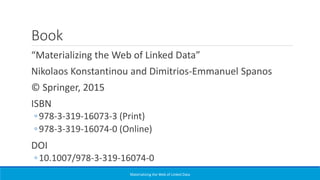 Book
“Materializing the Web of Linked Data”
Nikolaos Konstantinou and Dimitrios-Emmanuel Spanos
© Springer, 2015
ISBN
◦978-3-319-16073-3 (Print)
◦978-3-319-16074-0 (Online)
DOI
◦10.1007/978-3-319-16074-0
Materializing the Web of Linked Data
 