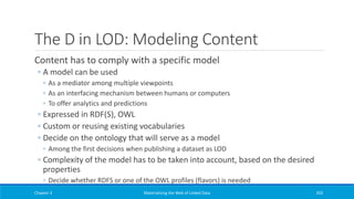 The D in LOD: Modeling Content
Content has to comply with a specific model
◦ A model can be used
◦ As a mediator among multiple viewpoints
◦ As an interfacing mechanism between humans or computers
◦ To offer analytics and predictions
◦ Expressed in RDF(S), OWL
◦ Custom or reusing existing vocabularies
◦ Decide on the ontology that will serve as a model
◦ Among the first decisions when publishing a dataset as LOD
◦ Complexity of the model has to be taken into account, based on the desired
properties
◦ Decide whether RDFS or one of the OWL profiles (flavors) is needed
Chapter 3 Materializing the Web of Linked Data 203
 