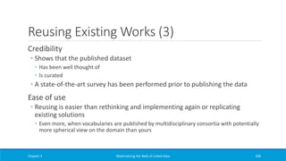 Reusing Existing Works (3)
Credibility
◦ Shows that the published dataset
◦ Has been well thought of
◦ Is curated
◦ A state-of-the-art survey has been performed prior to publishing the data
Ease of use
◦ Reusing is easier than rethinking and implementing again or replicating
existing solutions
◦ Even more, when vocabularies are published by multidisciplinary consortia with potentially
more spherical view on the domain than yours
Chapter 3 Materializing the Web of Linked Data 206
 