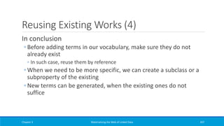 Reusing Existing Works (4)
In conclusion
◦ Before adding terms in our vocabulary, make sure they do not
already exist
◦ In such case, reuse them by reference
◦ When we need to be more specific, we can create a subclass or a
subproperty of the existing
◦ New terms can be generated, when the existing ones do not
suffice
Chapter 3 Materializing the Web of Linked Data 207
 