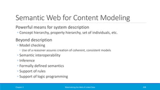 Semantic Web for Content Modeling
Powerful means for system description
◦ Concept hierarchy, property hierarchy, set of individuals, etc.
Beyond description
◦ Model checking
◦ Use of a reasoner assures creation of coherent, consistent models
◦ Semantic interoperability
◦ Inference
◦ Formally defined semantics
◦ Support of rules
◦ Support of logic programming
Chapter 3 Materializing the Web of Linked Data 208
 