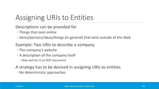 Assigning URIs to Entities
Descriptions can be provided for
◦ Things that exist online
◦ Items/persons/ideas/things (in general) that exist outside of the Web
Example: Two URIs to describe a company
◦ The company’s website
◦ A description of the company itself
◦ May well be in an RDF document
A strategy has to be devised in assigning URIs to entities
◦ No deterministic approaches
Chapter 3 Materializing the Web of Linked Data 209
 