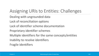 Assigning URIs to Entities: Challenges
Dealing with ungrounded data
Lack of reconciliation options
Lack of identifier scheme documentation
Proprietary identifier schemes
Multiple identifiers for the same concepts/entities
Inability to resolve identifiers
Fragile identifiers
Chapter 3 Materializing the Web of Linked Data 210
 