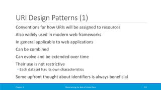 URI Design Patterns (1)
Conventions for how URIs will be assigned to resources
Also widely used in modern web frameworks
In general applicable to web applications
Can be combined
Can evolve and be extended over time
Their use is not restrictive
◦ Each dataset has its own characteristics
Some upfront thought about identifiers is always beneficial
Chapter 3 Materializing the Web of Linked Data 212
 