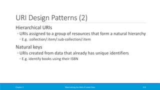 URI Design Patterns (2)
Hierarchical URIs
◦ URIs assigned to a group of resources that form a natural hierarchy
◦ E.g. :collection/:item/:sub-collection/:item
Natural keys
◦ URIs created from data that already has unique identifiers
◦ E.g. identify books using their ISBN
Chapter 3 Materializing the Web of Linked Data 213
 