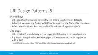 URI Design Patterns (5)
Shared keys
◦ URIs specifically designed to simplify the linking task between datasets
◦ Achieved by a creating Patterned URIs while applying the Natural Keys pattern
◦ Public, standard identifiers are preferable to internal, system-specific
URL slugs
◦ URIs created from arbitrary text or keywords, following a certain algorithm
◦ E.g. lowercasing the text, removing special characters and replacing spaces
with a dash
◦ A URI for the name “Brad Pitt” could be http://www.example.org/brad-pitt
Chapter 3 Materializing the Web of Linked Data 216
 