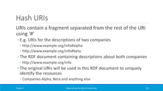 Hash URIs
URIs contain a fragment separated from the rest of the URI
using ‘#’
◦ E.g. URIs for the descriptions of two companies
◦ http://www.example.org/info#alpha
◦ http://www.example.org/info#beta
◦ The RDF document containing descriptions about both companies
◦ http://www.example.org/info
◦ The original URIs will be used in this RDF document to uniquely
identify the resources
◦ Companies Alpha, Beta and anything else
Chapter 3 Materializing the Web of Linked Data 218
 