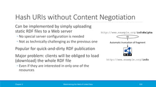 Hash URIs without Content Negotiation
Can be implemented by simply uploading
static RDF files to a Web server
◦ No special server configuration is needed
◦ Not as technically challenging as the previous one
Popular for quick-and-dirty RDF publication
Major problem: clients will be obliged to load
(download) the whole RDF file
◦ Even if they are interested in only one of the
resources
Chapter 3 Materializing the Web of Linked Data 220
http://www.example.org/info#alpha
ID
http://www.example.org/info
Automatic truncation of fragment
 