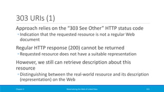 303 URIs (1)
Approach relies on the “303 See Other” HTTP status code
◦ Indication that the requested resource is not a regular Web
document
Regular HTTP response (200) cannot be returned
◦ Requested resource does not have a suitable representation
However, we still can retrieve description about this
resource
◦ Distinguishing between the real-world resource and its description
(representation) on the Web
Chapter 3 Materializing the Web of Linked Data 221
 