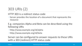 303 URIs (2)
HTTP 303 is a redirect status code
◦ Server provides the location of a document that represents the
resource
E.g. companies Alpha and Beta can be described using the
following URIs
◦ http://www.example.org/id/alpha
◦ http://www.example.org/id/beta
Server can be configured to answer requests to these URIs
with a 303 (redirect) HTTP status code
Chapter 3 Materializing the Web of Linked Data 222
 