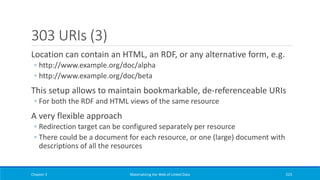303 URIs (3)
Location can contain an HTML, an RDF, or any alternative form, e.g.
◦ http://www.example.org/doc/alpha
◦ http://www.example.org/doc/beta
This setup allows to maintain bookmarkable, de-referenceable URIs
◦ For both the RDF and HTML views of the same resource
A very flexible approach
◦ Redirection target can be configured separately per resource
◦ There could be a document for each resource, or one (large) document with
descriptions of all the resources
Chapter 3 Materializing the Web of Linked Data 223
 