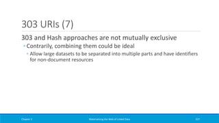 303 URIs (7)
303 and Hash approaches are not mutually exclusive
◦ Contrarily, combining them could be ideal
◦ Allow large datasets to be separated into multiple parts and have identifiers
for non-document resources
Chapter 3 Materializing the Web of Linked Data 227
 