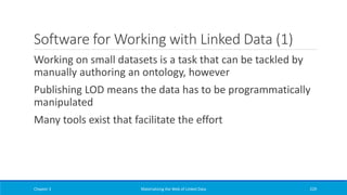 Software for Working with Linked Data (1)
Working on small datasets is a task that can be tackled by
manually authoring an ontology, however
Publishing LOD means the data has to be programmatically
manipulated
Many tools exist that facilitate the effort
Chapter 3 Materializing the Web of Linked Data 229
 