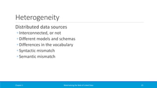 Heterogeneity
Distributed data sources
◦ Interconnected, or not
◦ Different models and schemas
◦ Differences in the vocabulary
◦ Syntactic mismatch
◦ Semantic mismatch
Chapter 1 Materializing the Web of Linked Data 23
 
