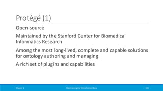 Protégé (1)
Open-source
Maintained by the Stanford Center for Biomedical
Informatics Research
Among the most long-lived, complete and capable solutions
for ontology authoring and managing
A rich set of plugins and capabilities
Chapter 3 Materializing the Web of Linked Data 235
 