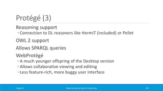 Protégé (3)
Reasoning support
◦ Connection to DL reasoners like HermiT (included) or Pellet
OWL 2 support
Allows SPARQL queries
WebProtégé
◦ A much younger offspring of the Desktop version
◦ Allows collaborative viewing and editing
◦ Less feature-rich, more buggy user interface
Chapter 3 Materializing the Web of Linked Data 237
 