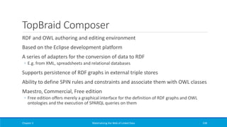 TopBraid Composer
RDF and OWL authoring and editing environment
Based on the Eclipse development platform
A series of adapters for the conversion of data to RDF
◦ E.g. from XML, spreadsheets and relational databases
Supports persistence of RDF graphs in external triple stores
Ability to define SPIN rules and constraints and associate them with OWL classes
Maestro, Commercial, Free edition
◦ Free edition offers merely a graphical interface for the definition of RDF graphs and OWL
ontologies and the execution of SPARQL queries on them
Chapter 3 Materializing the Web of Linked Data 238
 