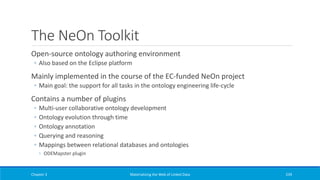 The NeOn Toolkit
Open-source ontology authoring environment
◦ Also based on the Eclipse platform
Mainly implemented in the course of the EC-funded NeOn project
◦ Main goal: the support for all tasks in the ontology engineering life-cycle
Contains a number of plugins
◦ Multi-user collaborative ontology development
◦ Ontology evolution through time
◦ Ontology annotation
◦ Querying and reasoning
◦ Mappings between relational databases and ontologies
◦ ODEMapster plugin
Chapter 3 Materializing the Web of Linked Data 239
 