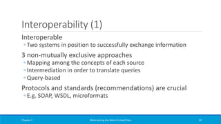 Interoperability (1)
Interoperable
◦ Two systems in position to successfully exchange information
3 non-mutually exclusive approaches
◦ Mapping among the concepts of each source
◦ Intermediation in order to translate queries
◦ Query-based
Protocols and standards (recommendations) are crucial
◦ E.g. SOAP, WSDL, microformats
Chapter 1 Materializing the Web of Linked Data 24
 