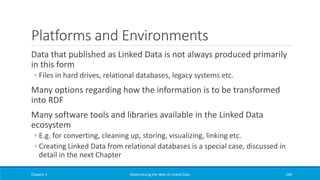 Platforms and Environments
Data that published as Linked Data is not always produced primarily
in this form
◦ Files in hard drives, relational databases, legacy systems etc.
Many options regarding how the information is to be transformed
into RDF
Many software tools and libraries available in the Linked Data
ecosystem
◦ E.g. for converting, cleaning up, storing, visualizing, linking etc.
◦ Creating Linked Data from relational databases is a special case, discussed in
detail in the next Chapter
Chapter 3 Materializing the Web of Linked Data 240
 