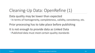 Cleaning-Up Data: OpenRefine (1)
Data quality may be lower than expected
◦ In terms of homogeneity, completeness, validity, consistency, etc.
Prior processing has to take place before publishing
It is not enough to provide data as Linked Data
◦ Published data must meet certain quality standards
Chapter 3 Materializing the Web of Linked Data 241
 