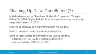 Cleaning-Up Data: OpenRefine (2)
Initially developed as “Freebase Gridworks”, renamed “Google
Refine” in 2010, “OpenRefine” after its transition to a community-
supported project in 2012
Created specifically to help working with messy data
Used to improve data consistency and quality
Used in cases where the primary data source are files
◦ In tabular form (e.g. TSV, CSV, Excel spreadsheets) or
◦ Structured as XML, JSON, or even RDF.
Chapter 3 Materializing the Web of Linked Data 242
 
