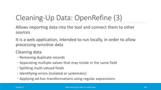 Cleaning-Up Data: OpenRefine (3)
Allows importing data into the tool and connect them to other
sources
It is a web application, intended to run locally, in order to allow
processing sensitive data
Cleaning data
◦ Removing duplicate records
◦ Separating multiple values that may reside in the same field
◦ Splitting multi-valued fields
◦ Identifying errors (isolated or systematic)
◦ Applying ad-hoc transformations using regular expressions
Chapter 3 Materializing the Web of Linked Data 243
 