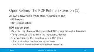 OpenRefine: The RDF Refine Extension (1)
Allows conversion from other sources to RDF
◦ RDF export
◦ RDF reconciliation
RDF export part
◦ Describe the shape of the generated RDF graph through a template
◦ Template uses values from the input spreadsheet
◦ User can specify the structure of an RDF graph
◦ The relationships that hold among resources
◦ The form of the URI scheme that will be followed, etc.
Chapter 3 Materializing the Web of Linked Data 244
 