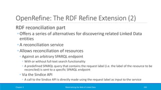 OpenRefine: The RDF Refine Extension (2)
RDF reconciliation part
◦ Offers a series of alternatives for discovering related Linked Data
entities
◦ A reconciliation service
◦ Allows reconciliation of resources
◦ Against an arbitrary SPARQL endpoint
◦ With or without full-text search functionality
◦ A predefined SPARQL query that contains the request label (i.e. the label of the resource to be
reconciled) is sent to a specific SPARQL endpoint
◦ Via the Sindice API
◦ A call to the Sindice API is directly made using the request label as input to the service
Chapter 3 Materializing the Web of Linked Data 245
 