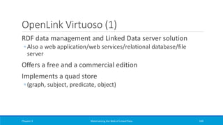 OpenLink Virtuoso (1)
RDF data management and Linked Data server solution
◦ Also a web application/web services/relational database/file
server
Offers a free and a commercial edition
Implements a quad store
◦ (graph, subject, predicate, object)
Chapter 3 Materializing the Web of Linked Data 249
 