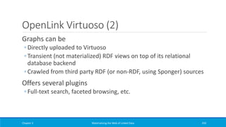 OpenLink Virtuoso (2)
Graphs can be
◦ Directly uploaded to Virtuoso
◦ Transient (not materialized) RDF views on top of its relational
database backend
◦ Crawled from third party RDF (or non-RDF, using Sponger) sources
Offers several plugins
◦ Full-text search, faceted browsing, etc.
Chapter 3 Materializing the Web of Linked Data 250
 