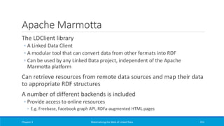 Apache Marmotta
The LDClient library
◦ A Linked Data Client
◦ A modular tool that can convert data from other formats into RDF
◦ Can be used by any Linked Data project, independent of the Apache
Marmotta platform
Can retrieve resources from remote data sources and map their data
to appropriate RDF structures
A number of different backends is included
◦ Provide access to online resources
◦ E.g. Freebase, Facebook graph API, RDFa-augmented HTML pages
Chapter 3 Materializing the Web of Linked Data 251
 