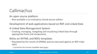 Callimachus
An open source platform
◦ Also available in an enterprise closed-source edition
Development of web applications based on RDF and Linked Data
A Linked Data Management System
◦ Creating, managing, navigating and visualizing Linked Data through
appropriate front-end components
Relies on XHTML and RDFa templates
◦ Populated by the results of SPARQL queries executed against an RDF triple
store
◦ Constitute the human-readable web pages
Chapter 3 Materializing the Web of Linked Data 252
 