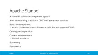 Apache Stanbol
A semantic content management system
Aims at extending traditional CMS's with semantic services
Reusable components
◦ Via a RESTful web service API that returns JSON, RDF and supports JSON-LD
Ontology manipulation
Content enhancement
◦ Semantic annotation
Reasoning
Persistence
Chapter 3 Materializing the Web of Linked Data 254
 