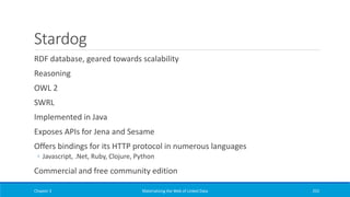 Stardog
RDF database, geared towards scalability
Reasoning
OWL 2
SWRL
Implemented in Java
Exposes APIs for Jena and Sesame
Offers bindings for its HTTP protocol in numerous languages
◦ Javascript, .Net, Ruby, Clojure, Python
Commercial and free community edition
Chapter 3 Materializing the Web of Linked Data 255
 