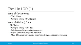 The L in LOD (1)
Web of Documents
◦ HTML Links
◦ Navigate among (HTML) pages
Web of (Linked) Data
◦ RDF links
◦ Navigate among (RDF) data
◦ Relationships between Web resources
◦ Triples (resource, property, resource)
◦ Main difference from simple hyperlinks: they possess some meaning
Chapter 3 Materializing the Web of Linked Data 257
 